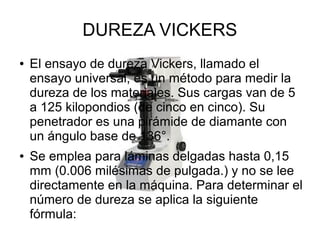 DUREZA VICKERS
●

●

El ensayo de dureza Vickers, llamado el
ensayo universal, es un método para medir la
dureza de los materiales. Sus cargas van de 5
a 125 kilopondios (de cinco en cinco). Su
penetrador es una pirámide de diamante con
un ángulo base de 136°.
Se emplea para láminas delgadas hasta 0,15
mm (0.006 milésimas de pulgada.) y no se lee
directamente en la máquina. Para determinar el
número de dureza se aplica la siguiente
fórmula:

 
