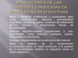 Medir o identificar condiciones o propiedades tales
como: conductividad eléctrica, permeabilidad
magnética, tamaño de grano, condición de tratamiento
térmico, dureza y dimensiones físicas de
los materiales.
Detectar discontinuidades superficiales y sub-
superficiales, como costuras, traslapes, grietas,
porosidades e inclusiones.
Detectar irregularidades en la estructura del material.
Medir el espesor de un recubrimiento
no conductor sobre un metal conductor, o el espesor
de un recubrimiento metálico no magnético sobre un
metal magnético.
 