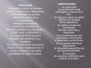 LIMITACIONES:
 La capacidad
de penetración está
restringida a menos de 6
mm.
 En algunos casos es difícil
verificar los metales
ferromagnéticos.
 Se aplica a todas las
superficies
formas uniformes y
regulares.
 Los procedimientos son
aplicables únicamente
a materiales conductores.
 No se puede identificar
claramente
la naturaleza específica de
las discontinuidades.
 Se requiere
de personal calificado para
realizar la prueba.
VENTAJAS:
Se aplica a todos los metales,
electro-conductores y aleaciones.
Alta velocidad de prueba.
Medición exacta de la
conductividad.
Indicación inmediata.
Detección de áreas de
discontinuidades muy pequeñas. (
0.0387 mm2 –0.00006in2 )
La mayoría de los equipos
trabajan con baterías y son
portátiles.
La única unión entre el equipo y
el artículo bajo inspección es un
campo magnético, no existe
posibilidad de dañar la pieza.
 