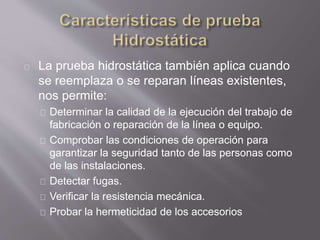 La prueba hidrostática también aplica cuando
se reemplaza o se reparan líneas existentes,
nos permite:
Determinar la calidad de la ejecución del trabajo de
fabricación o reparación de la línea o equipo.
Comprobar las condiciones de operación para
garantizar la seguridad tanto de las personas como
de las instalaciones.
Detectar fugas.
Verificar la resistencia mecánica.
Probar la hermeticidad de los accesorios
 