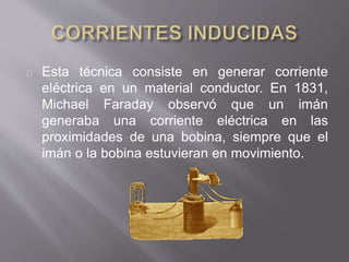 Esta técnica consiste en generar corriente
eléctrica en un material conductor. En 1831,
Michael Faraday observó que un imán
generaba una corriente eléctrica en las
proximidades de una bobina, siempre que el
imán o la bobina estuvieran en movimiento.
 