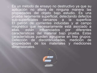 Es un método de ensayo no destructivo ya que su
aplicación no altera de ninguna manera las
propiedades del objeto bajo estudio. Es una
prueba netamente superficial, detectando defectos
sub-superficiales cercanos a la superficie
El patrón de corrientes inducidas y el campo
magnético que necesariamente está asociado a
ellas, están influenciados por diferentes
características del material bajo prueba. Estas
características pueden agruparse en tres grupos:
Detección de discontinuidades, medición de
propiedades de los materiales y mediciones
dimensionales.
 