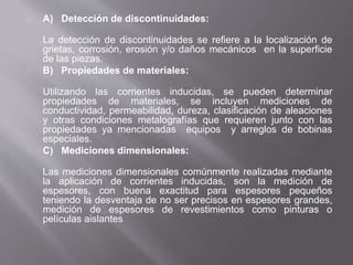 A) Detección de discontinuidades:
La detección de discontinuidades se refiere a la localización de
grietas, corrosión, erosión y/o daños mecánicos en la superficie
de las piezas.
B) Propiedades de materiales:
Utilizando las corrientes inducidas, se pueden determinar
propiedades de materiales, se incluyen mediciones de
conductividad, permeabilidad, dureza, clasificación de aleaciones
y otras condiciones metalografías que requieren junto con las
propiedades ya mencionadas equipos y arreglos de bobinas
especiales.
C) Mediciones dimensionales:
Las mediciones dimensionales comúnmente realizadas mediante
la aplicación de corrientes inducidas, son la medición de
espesores, con buena exactitud para espesores pequeños
teniendo la desventaja de no ser precisos en espesores grandes,
medición de espesores de revestimientos como pinturas o
películas aislantes
 