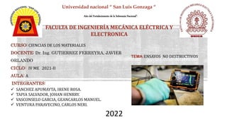 Año del Fortalecimiento de la Soberanía Nacional”.
FACULTA DE INGENIERÍA MECÁNICA ELÉCTRICA Y
ELECTRONICA
TEMA:ENSAYOS NO DESTRUCTIVOS
CURSO: CIENCIAS DE LOS MATERIALES
DOCENTE: Dr. Ing. GUTIERREZ FERREYRA, JAVIER
ORLANDO
CICLO: IV ME 2021-II
AULA: A
INTEGRANTES:
 SANCHEZ APUMAYTA, IRENE ROSA.
 TAPIA SALVADOR, JOHAN HENRRY.
 VASCONSELO GARCIA, GEANCARLOS MANUEL.
 VENTURA PARAVECINO, CARLOS NERI.
Universidad nacional “ San Luis Gonzaga “
2022
 