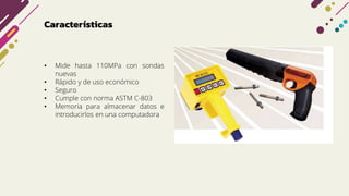 Características
• Mide hasta 110MPa con sondas
nuevas
• Rápido y de uso económico
• Seguro
• Cumple con norma ASTM C-803
• Memoria para almacenar datos e
introducirlos en una computadora
 