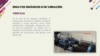 ENSAYOS DINÁMICOS O DE VIBRACIÓN
En el caso de los equipos rotatorios, la
ventaja que presenta el análisis vibratorio
respecto a otras técnicas como tintas
penetrantes, radiografía, ultrasonido, etc.,
es que la evaluación se realiza con la
máquina funcionando, evitando con ello la
pérdida de producción que genera una
detención.
VENTAJA
 