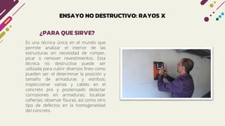 ENSAYO NO DESTRUCTIVO: RAYOS X
Es una técnica única en el mundo que
permite analizar el interior de las
estructuras sin necesidad de romper,
picar o remover revestimientos. Esta
técnica no destructiva puede ser
utilizada para cubrir diversos fines como
pueden ser: el determinar la posición y
tamaño de armaduras y estribos;
inspeccionar vainas y cables en el
concreto pre y postensado detectar
corrosiones en armaduras; localizar
cañerías; observar fisuras, así como otro
tipo de defectos en la homogeneidad
del concreto.
¿PARA QUE SIRVE?
 