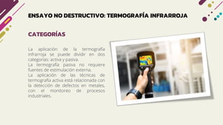 ENSAYO NO DESTRUCTIVO: TERMOGRAFÍA INFRARROJA
La aplicación de la termografía
infrarroja se puede dividir en dos
categorías: activa y pasiva.
La termografía pasiva no requiere
fuentes de estimulación externa.
La aplicación de las técnicas de
termografía activa está relacionada con
la detección de defectos en metales,
con el monitoreo de procesos
industriales.
CATEGORÍAS
 