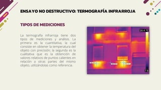 ENSAYO NO DESTRUCTIVO: TERMOGRAFÍA INFRARROJA
La termografía infrarroja tiene dos
tipos de mediciones y análisis. La
primera es la cuantitativa, la cual
consiste en obtener la temperatura del
objeto con precisión; la segunda es la
cualitativa que es la obtención de
valores relativos de puntos calientes en
relación a otras partes del mismo
objeto, utilizándolas como referencia.
TIPOS DE MEDICIONES
 