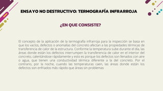 ENSAYO NO DESTRUCTIVO: TERMOGRAFÍA INFRARROJA
El concepto de la aplicación de la termografía infrarroja para la inspección se basa en
que los vacíos, defectos o anomalías del concreto afectan a las propiedades térmicas de
transferencia de calor de la estructura. Conforme la temperatura sube durante el día, las
áreas donde están los defectos interrumpen la transferencia de calor en el interior del
concreto, calentándose rápidamente y esto es porque los defectos son llenados con aire
o agua, que tienen una conductividad térmica diferente a la del concreto. Por el
contrario, por la noche, cuando las temperaturas caen, las áreas donde están los
defectos son enfriados más rápido que áreas sin problemas
¿EN QUE CONSISTE?
 
