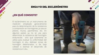 ENSAYO DEL ESCLERÓMETRO
El esclerómetro es un instrumento de
medición empleado generalmente
para la determinación de la resistencia
a compresión en hormigones ya sea en
pilares, muros, pavimentos, etc. En
algunos países ya no se usa para
determinar la resistencia del hormigón
endurecido sino que solamente se
utiliza para evaluar la uniformidad del
hormigón in situ, delinear zonas de
hormigón deteriorados o de baja
calidad o estimar el desarrollo de
resistencia in situ.
¿EN QUÉ CONSISTE?
 