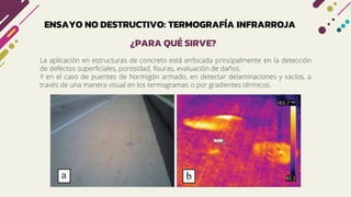 ENSAYO NO DESTRUCTIVO: TERMOGRAFÍA INFRARROJA
La aplicación en estructuras de concreto está enfocada principalmente en la detección
de defectos superficiales, porosidad, fisuras, evaluación de daños.
Y en el caso de puentes de hormigón armado, en detectar delaminaciones y vacíos, a
través de una manera visual en los termogramas o por gradientes térmicos.
¿PARA QUÉ SIRVE?
 