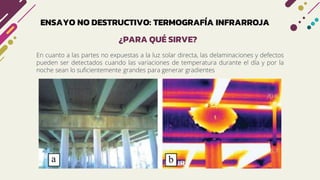 ENSAYO NO DESTRUCTIVO: TERMOGRAFÍA INFRARROJA
En cuanto a las partes no expuestas a la luz solar directa, las delaminaciones y defectos
pueden ser detectados cuando las variaciones de temperatura durante el día y por la
noche sean lo suficientemente grandes para generar gradientes
¿PARA QUÉ SIRVE?
 