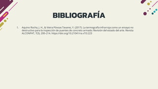BIBLIOGRAFÍA
1. Aquino Rocha, J. H., & Vieira Póvoas Tavares, Y. (2017). La termografía infrarroja como un ensayo no
destructivo para la inspección de puentes de concreto armado: Revisión del estado del arte. Revista
ALCONPAT, 7(3), 200–214. https://doi.org/10.21041/ra.v7i3.223
 