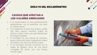 ENSAYO DEL ESCLERÓMETRO
• Si el esclerómetro no esta perfectamente
perpendicular con la superficie, nos dará
un rebote menor.
• Si la superficie no está muy limpia y pulida
nos dará valores menores (capas de
pintura o polvo crean una capa blanda que
amortigua el golpe).
• El hormigón es una mezcla de cemento,
grava y arena por ende si golpeamos sobre
una piedra nos dará una dureza mayor.
• Si es hormigón armado corremos con el
riesgo de golpear cerca de una barra
corrugada de acero, con una dureza
mucho mayor.
CAUSAS QUE AFECTAN A
LOS VALORES ARROJADOS
 