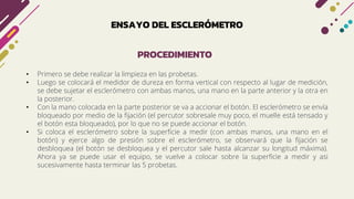 ENSAYO DEL ESCLERÓMETRO
• Primero se debe realizar la limpieza en las probetas.
• Luego se colocará el medidor de dureza en forma vertical con respecto al lugar de medición,
se debe sujetar el esclerómetro con ambas manos, una mano en la parte anterior y la otra en
la posterior.
• Con la mano colocada en la parte posterior se va a accionar el botón. El esclerómetro se envía
bloqueado por medio de la fijación (el percutor sobresale muy poco, el muelle está tensado y
el botón esta bloqueado), por lo que no se puede accionar el botón.
• Si coloca el esclerómetro sobre la superficie a medir (con ambas manos, una mano en el
botón) y ejerce algo de presión sobre el esclerómetro, se observará que la fijación se
desbloquea (el botón se desbloquea y el percutor sale hasta alcanzar su longitud máxima).
Ahora ya se puede usar el equipo, se vuelve a colocar sobre la superficie a medir y asi
sucesivamente hasta terminar las 5 probetas.
PROCEDIMIENTO
 