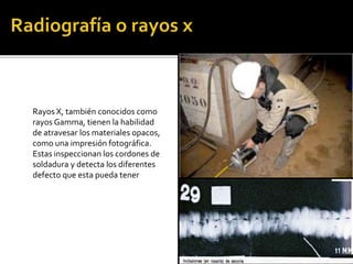 Rayos X, también conocidos como 
rayos Gamma, tienen la habilidad 
de atravesar los materiales opacos, 
como una impresión fotográfica. 
Estas inspeccionan los cordones de 
soldadura y detecta los diferentes 
defecto que esta pueda tener 
 