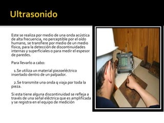 Este se realiza por medio de una onda acústica 
de alta frecuencia, no perceptible por el oído 
humano, se transfiere por medio de un medio 
físico, para la detección de discontinuidades 
internas y superficiales o para medir el espesor 
de paredes. 
Para llevarlo a cabo: 
1.Se utiliza un material piezoeléctrico 
insertado dentro de un palpador. 
2.Se transmite una onda q viaja por toda la 
pieza. 
Si esta tiene alguna discontinuidad se refleja a 
través de una señal eléctrica que es amplificada 
y se registra en el equipo de medición 
 
