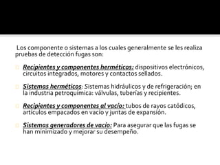 Los componente o sistemas a los cuales generalmente se les realiza 
pruebas de detección fugas son: 
Recipientes y componentes herméticos: dispositivos electrónicos, 
circuitos integrados, motores y contactos sellados. 
Sistemas herméticos: Sistemas hidráulicos y de refrigeración; en 
la industria petroquímica: válvulas, tuberías y recipientes. 
Recipientes y componentes al vacío: tubos de rayos catódicos, 
artículos empacados en vacío y juntas de expansión. 
Sistemas generadores de vacío: Para asegurar que las fugas se 
han minimizado y mejorar su desempeño. 
 