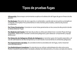 Ultrasonido: Este ensayo comúnmente se aplica en la detección de fugas de gas en líneas de alta 
presión. 
Por Burbujeo: liberación de aire o gas de un contenedor, cuando este se encuentra sumergido en 
un líquido. Se emplean frecuentemente en instrumentos presurizados, tuberías de proceso 
y recipientes. 
Por Tintas Penetrantes: Consiste en rociar tintas penetrantes en las zonas de alta presión donde 
se desea detectar fugas 
Por Medición de Presión: Este tipo de prueba se utiliza para determinar si existen flujos de fuga 
aceptables, determinar si existen condiciones peligrosas y para detectar componentes y equipo 
defectuoso 
Por Detección de Halógenos (Diodo de Halógeno):se necesitan gases de trazado especiales y el 
uso de calentadores de alta temperatura, lo cual resulta inconveniente en ambientes peligrosos. 
Por Espectrómetro de Helio: Se considera la técnica de detección de fugas, tanto industrial 
como de laboratorio 
Con Radioisótopos trazadores: En esta técnica se utilizan radioisótopos de vida corta como 
fluidos trazadores para probar cavidades selladas herméticamente y circuitos cerrados de tubería. 
 