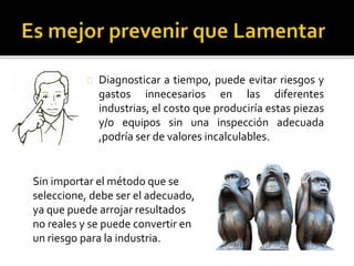 Diagnosticar a tiempo, puede evitar riesgos y 
gastos innecesarios en las diferentes 
industrias, el costo que produciría estas piezas 
y/o equipos sin una inspección adecuada 
,podría ser de valores incalculables. 
Sin importar el método que se 
seleccione, debe ser el adecuado, 
ya que puede arrojar resultados 
no reales y se puede convertir en 
un riesgo para la industria. 
 