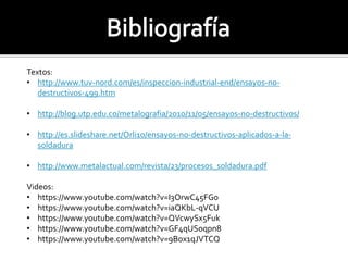Textos: 
• http://www.tuv-nord.com/es/inspeccion-industrial-end/ensayos-no-destructivos- 
499.htm 
• http://blog.utp.edu.co/metalografia/2010/11/05/ensayos-no-destructivos/ 
• http://es.slideshare.net/Orli10/ensayos-no-destructivos-aplicados-a-la-soldadura 
• http://www.metalactual.com/revista/23/procesos_soldadura.pdf 
Videos: 
• https://www.youtube.com/watch?v=I3OrwC45FG0 
• https://www.youtube.com/watch?v=iaQKbL-qVCU 
• https://www.youtube.com/watch?v=QVcwySx5Fuk 
• https://www.youtube.com/watch?v=GF4qUSoqpn8 
• https://www.youtube.com/watch?v=9Box1qJVTCQ 
 