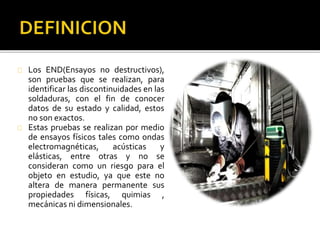 Los END(Ensayos no destructivos), 
son pruebas que se realizan, para 
identificar las discontinuidades en las 
soldaduras, con el fin de conocer 
datos de su estado y calidad, estos 
no son exactos. 
Estas pruebas se realizan por medio 
de ensayos físicos tales como ondas 
electromagnéticas, acústicas y 
elásticas, entre otras y no se 
consideran como un riesgo para el 
objeto en estudio, ya que este no 
altera de manera permanente sus 
propiedades físicas, quimias , 
mecánicas ni dimensionales. 
 