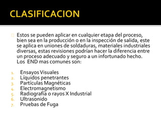 Estos se pueden aplicar en cualquier etapa del proceso, 
bien sea en la producción o en la inspección de salida, este 
se aplica en uniones de soldaduras, materiales industriales 
diversas, estas revisiones podrían hacer la diferencia entre 
un proceso adecuado y seguro a un infortunado hecho. 
Los END mas comunes son: 
1. Ensayos Visuales 
2. Líquidos penetrantes 
3. Partículas Magnéticas 
4. Electromagnetismo 
5. Radiografía o rayos X Industrial 
6. Ultrasonido 
7. Pruebas de Fuga 
 