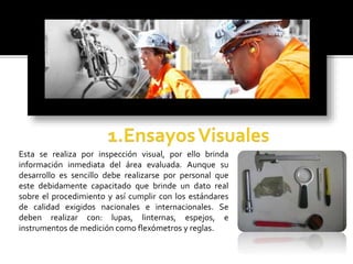 Esta se realiza por inspección visual, por ello brinda 
información inmediata del área evaluada. Aunque su 
desarrollo es sencillo debe realizarse por personal que 
este debidamente capacitado que brinde un dato real 
sobre el procedimiento y así cumplir con los estándares 
de calidad exigidos nacionales e internacionales. Se 
deben realizar con: lupas, linternas, espejos, e 
instrumentos de medición como flexómetros y reglas. 
 