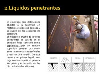 Es empleado para detenciones 
abiertas a la superficie en 
materiales sólidos no porosos y 
se puede en los acabados de 
soldadura. 
El método o prueba de líquidos 
penetrantes es basado en el 
principio físico conocido como 
capilaridad (por su tensión 
superficial generan una unión 
entre las moléculas superficiales 
y resisten una tensión. De esta 
manera, un primer liquido con 
baja tensión superficial penetra 
los poros y es retenido en las 
discontinuidades y fisuras) 
 
