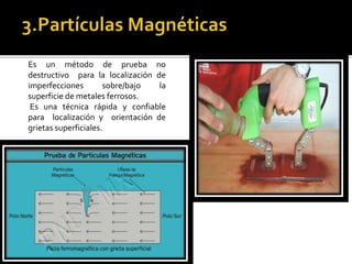 Es un método de prueba no 
destructivo para la localización de 
imperfecciones sobre/bajo la 
superficie de metales ferrosos. 
Es una técnica rápida y confiable 
para localización y orientación de 
grietas superficiales. 
 