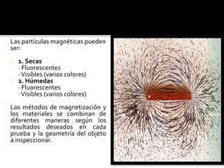 Las partículas magnéticas pueden 
ser: 
1. Secas 
· Fluorescentes 
· Visibles (varios colores) 
2. Húmedas 
· Fluorescentes 
· Visibles (varios colores) 
Los métodos de magnetización y 
los materiales se combinan de 
diferentes maneras según los 
resultados deseados en cada 
prueba y la geometría del objeto 
a inspeccionar. 
 