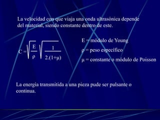 La velocidad con que viaja una onda ultrasónica depende
del material, siendo constante dentro de este.
C =
E
ρ
1
2.(1+μ)
E = módulo de Young
ρ = peso específico
μ = constante o módulo de Poisson
La energía transmitida a una pieza pude ser pulsante o
continua.
 