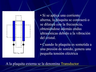 • Si se aplica una corriente
alterna, la plaquita se contraerá o
se dilatará con la frecuencia,
obteniéndose además ondas
ultrasónicas debido a la vibración
del cristal.
• Cuando la plaquita es sometida a
una presión de sonido, genera una
pequeña tensión eléctrica
A la plaquita externa se la denomina Transductor
 
