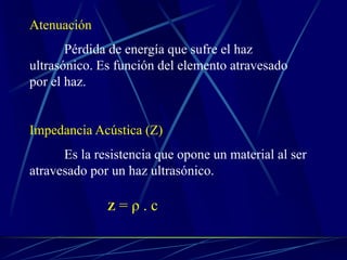 Atenuación
Pérdida de energía que sufre el haz
ultrasónico. Es función del elemento atravesado
por el haz.
Impedancia Acústica (Z)
Es la resistencia que opone un material al ser
atravesado por un haz ultrasónico.
Z = ρ . c
 