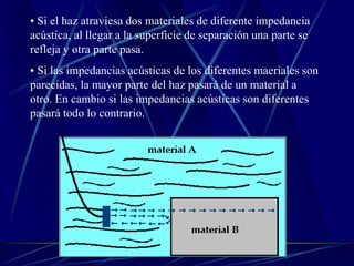• Si el haz atraviesa dos materiales de diferente impedancia
acústica, al llegar a la superficie de separación una parte se
refleja y otra parte pasa.
• Si las impedancias acústicas de los diferentes maeriales son
parecidas, la mayor parte del haz pasará de un material a
otro. En cambio si las impedancias acústicas son diferentes
pasará todo lo contrario.
 