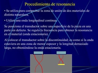 Procedimiento de resonancia
• Se utiliza para comprobar la zona de unión de dos materiales de
distinta naturaleza.
• Utiliza una onda longitudinal continua.
Se posiciona el transductor sobre una superficie de la pieza en una
parte sin defecto. Se regula la frecuencia para obtener la resonancia
en el material (onda estacionaria).
Al colocar el transductor sobre la discontinuidad; es como si la onda
estuviera en una zona de menor espesor y la longitud demasiado
larga, no obteniéndose la onda estacionaria.
 