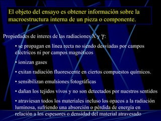 El objeto del ensayo es obtener información sobre la
macroestructura interna de un pieza o componente.
Propiedades de interes de las radiaciones X y γ:
• se propagan en línea recta no siendo desviadas por campos
eléctricos ni por campos magnéticos
• ionizan gases
• exitan radiación fluorescente en ciertos compuestos químicos.
• sensibilizan emulsiones fotográficas
• dañan los tejidos vivos y no son detectados por nuestros sentidos
• atraviesan todos los materiales incluso los opacos a la radiación
luminosa, sufriendo una absorción o pérdida de energía en
relación a los espesores o densidad del material atravesado
 