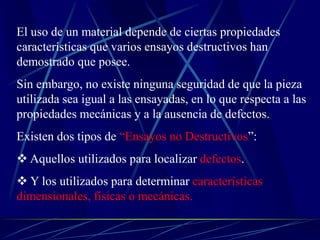 El uso de un material depende de ciertas propiedades
características que varios ensayos destructivos han
demostrado que posee.
Sin embargo, no existe ninguna seguridad de que la pieza
utilizada sea igual a las ensayadas, en lo que respecta a las
propiedades mecánicas y a la ausencia de defectos.
Existen dos tipos de “Ensayos no Destructivos”:
 Aquellos utilizados para localizar defectos.
 Y los utilizados para determinar características
dimensionales, físicas o mecánicas.
 