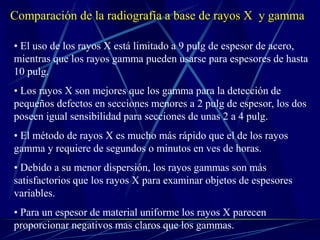 Comparación de la radiografía a base de rayos X y gamma
• El uso de los rayos X está limitado a 9 pulg de espesor de acero,
mientras que los rayos gamma pueden usarse para espesores de hasta
10 pulg.
• Los rayos X son mejores que los gamma para la detección de
pequeños defectos en secciones menores a 2 pulg de espesor, los dos
poseen igual sensibilidad para secciones de unas 2 a 4 pulg.
• El método de rayos X es mucho más rápido que el de los rayos
gamma y requiere de segundos o minutos en ves de horas.
• Debido a su menor dispersión, los rayos gammas son más
satisfactorios que los rayos X para examinar objetos de espesores
variables.
• Para un espesor de material uniforme los rayos X parecen
proporcionar negativos mas claros que los gammas.
 