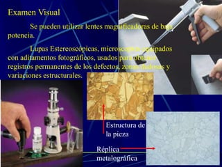 Examen Visual
Se pueden utilizar lentes magnificadoras de baja
potencia.
Lupas Estereoscópicas, microscopios equipados
con aditamentos fotográficos, usados para obtener
registros permanentes de los defectos, zonas dudosas y
variaciones estructurales.
Estructura de
la pieza
Réplica
metalográfica
 