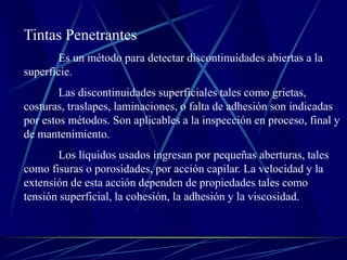 Tintas Penetrantes
Es un método para detectar discontinuidades abiertas a la
superficie.
Las discontinuidades superficiales tales como grietas,
costuras, traslapes, laminaciones, o falta de adhesión son indicadas
por estos métodos. Son aplicables a la inspección en proceso, final y
de mantenimiento.
Los líquidos usados ingresan por pequeñas aberturas, tales
como fisuras o porosidades, por acción capilar. La velocidad y la
extensión de esta acción dependen de propiedades tales como
tensión superficial, la cohesión, la adhesión y la viscosidad.
 