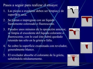 Pasos a seguir para realizar el ensayo:
1. Las piezas a examinar deben ser limpias y de
superficie seca.
2. Se pintan o impregnan con un líquido
fuertemente coloreado o fluorescente.
3. Pasados unos minutos de la operación anterior,
se limpia el excedente del líquido colorante o
fluorescente, con lo cual éste habrá quedado
retenido tan sólo en la grieta o falla.
4. Se cubre la superficie examinada con revelador,
generalmente blanco.
5. El revelador absorbe el colorante de la grieta,
señalándola nítidamemente.
 