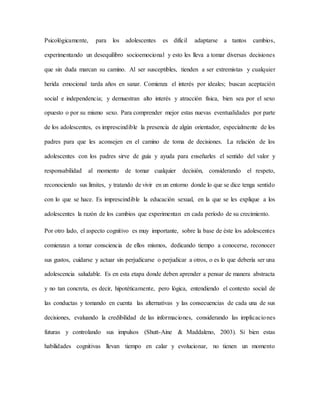 Psicológicamente, para los adolescentes es difícil adaptarse a tantos cambios,
experimentando un desequilibro socioemocional y esto les lleva a tomar diversas decisiones
que sin duda marcan su camino. Al ser susceptibles, tienden a ser extremistas y cualquier
herida emocional tarda años en sanar. Comienza el interés por ideales; buscan aceptación
social e independencia; y demuestran alto interés y atracción física, bien sea por el sexo
opuesto o por su mismo sexo. Para comprender mejor estas nuevas eventualidades por parte
de los adolescentes, es imprescindible la presencia de algún orientador, especialmente de los
padres para que les aconsejen en el camino de toma de decisiones. La relación de los
adolescentes con los padres sirve de guía y ayuda para enseñarles el sentido del valor y
responsabilidad al momento de tomar cualquier decisión, considerando el respeto,
reconociendo sus límites, y tratando de vivir en un entorno donde lo que se dice tenga sentido
con lo que se hace. Es imprescindible la educación sexual, en la que se les explique a los
adolescentes la razón de los cambios que experimentan en cada período de su crecimiento.
Por otro lado, el aspecto cognitivo es muy importante, sobre la base de éste los adolescentes
comienzan a tomar consciencia de ellos mismos, dedicando tiempo a conocerse, reconocer
sus gustos, cuidarse y actuar sin perjudicarse o perjudicar a otros, o es lo que debería ser una
adolescencia saludable. Es en esta etapa donde deben aprender a pensar de manera abstracta
y no tan concreta, es decir, hipotéticamente, pero lógica, entendiendo el contexto social de
las conductas y tomando en cuenta las alternativas y las consecuencias de cada una de sus
decisiones, evaluando la credibilidad de las informaciones, considerando las implicaciones
futuras y controlando sus impulsos (Shutt-Aine & Maddaleno, 2003). Si bien estas
habilidades cognitivas llevan tiempo en calar y evolucionar, no tienen un momento
 