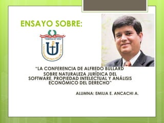 ENSAYO SOBRE:
“LA CONFERENCIA DE ALFREDO BULLARD
SOBRE NATURALEZA JURÍDICA DEL
SOFTWARE, PROPIEDAD INTELECTUAL Y ANÁLISIS
ECONÓMICO DEL DERECHO”
ALUMNA: EMILIA E. ANCACHI A.
 