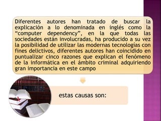 Diferentes autores han tratado de buscar la
explicación a lo denominada en inglés como la
“computer dependency”, en la que todas las
sociedades están involucradas, ha producido a su vez
la posibilidad de utilizar las modernas tecnologías con
fines delictivos, diferentes autores han coincidido en
puntualizar cinco razones que explican el fenómeno
de la informática en el ámbito criminal adquiriendo
gran importancia en este campo
estas causas son:
 