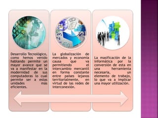 Desarrollo Tecnológico,
como hemos venido
hablando permite un
mayor avance que se
va a manifestar en la
modernidad de sus
computadoras lo cual
permite ser a estas
unidades más
eficientes.
La globalización de
mercados y economía
causa que va
permitiendo el
intercambio mercantil
en forma constante
entre países lejanos
territorialmente, en
virtud de las redes de
interconexión.
La masificación de la
informática por la
conversión de esta en
una herramienta
necesaria, un
elemento de trabajo,
lo que va a implicar
una mayor utilización.
 