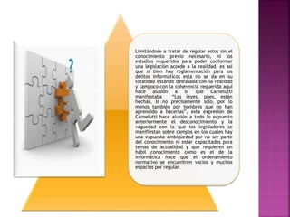 Limitándose a tratar de regular estos sin el
conocimiento previo necesario, ni los
estudios requeridos para poder conformar
una legislación acorde a la realidad, es así
que si bien hay reglamentación para los
delitos informáticos esta no se da en su
totalidad estando desfasada con la realidad
y tampoco con la coherencia requerida aquí
hace alusión a lo que Carnelutti
manifestaba “Las leyes, pues, están
hechas, si no precisamente solo, por lo
menos también por hombres que no han
aprendido a hacerlas”, esta expresión de
Carnelutti hace alusión a todo lo expuesto
anteriormente el desconocimiento y la
vaguedad con la que los legisladores se
manifiestan sobre campos en los cuales hay
una expuesta ambigüedad por no ser parte
del conocimiento ni estar capacitados para
temas de actualidad y que requieren un
hábil conocimiento como es el de la
informática hace que el ordenamiento
normativo se encuentren vacios y muchos
espacios por regular.
 