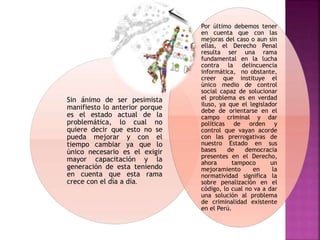 Sin ánimo de ser pesimista
manifiesto lo anterior porque
es el estado actual de la
problemática, lo cual no
quiere decir que esto no se
pueda mejorar y con el
tiempo cambiar ya que lo
único necesario es el exigir
mayor capacitación y la
generación de esta teniendo
en cuenta que esta rama
crece con el día a día.
Por último debemos tener
en cuenta que con las
mejoras del caso o aun sin
ellas, el Derecho Penal
resulta ser una rama
fundamental en la lucha
contra la delincuencia
informática, no obstante,
creer que instituye el
único medio de control
social capaz de solucionar
el problema es en verdad
iluso, ya que el legislador
debe de orientarse en el
campo criminal y dar
políticas de orden y
control que vayan acorde
con las prerrogativas de
nuestro Estado en sus
bases de democracia
presentes en el Derecho,
ahora tampoco un
mejoramiento en la
normatividad significa la
sobre penalización en el
código, lo cual no va a dar
una solución al problema
de criminalidad existente
en el Perú.
 