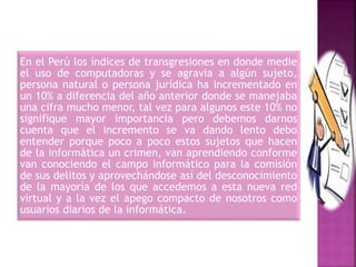 En el Perú los índices de transgresiones en donde medie
el uso de computadoras y se agravia a algún sujeto,
persona natural o persona jurídica ha incrementado en
un 10% a diferencia del año anterior donde se manejaba
una cifra mucho menor, tal vez para algunos este 10% no
signifique mayor importancia pero debemos darnos
cuenta que el incremento se va dando lento debo
entender porque poco a poco estos sujetos que hacen
de la informática un crimen, van aprendiendo conforme
van conociendo el campo informático para la comisión
de sus delitos y aprovechándose así del desconocimiento
de la mayoría de los que accedemos a esta nueva red
virtual y a la vez el apego compacto de nosotros como
usuarios diarios de la informática.
 